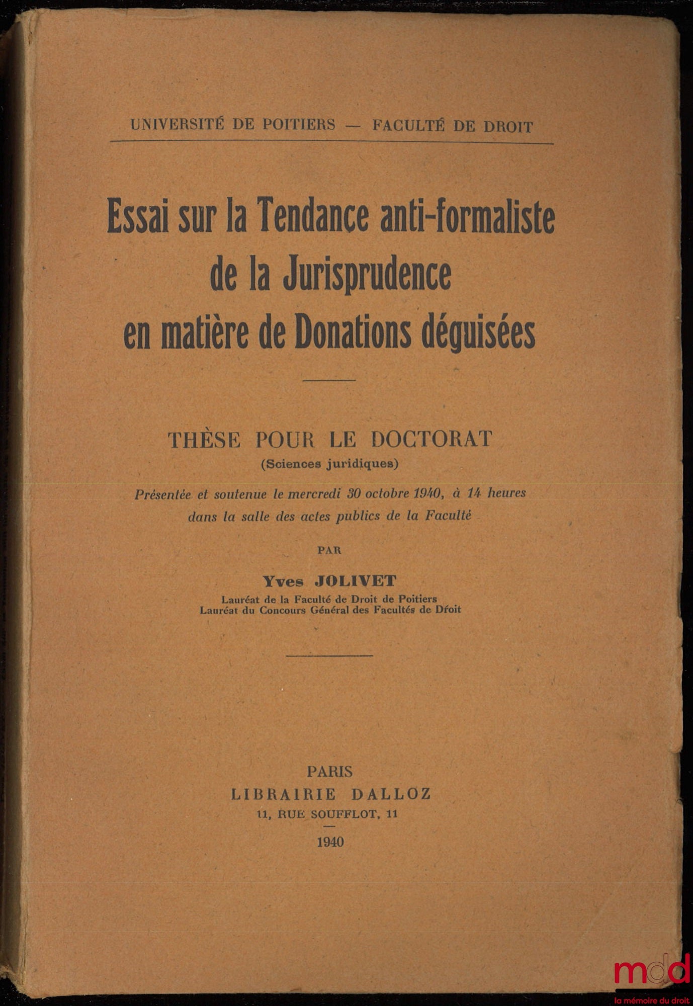 JOLIVET (Yves) – ESSAI SUR LA TENDANCE ANTI-FORMALISTE DE LA JURISPRUDENCE EN MATIÈRE DE DONATIONS DÉGUISÉES, Thèse pour le Doctorat présentée et soutenue le mercredi 30 octobre 1940, à 14 heures dans la salle des actes publics de la Faculté